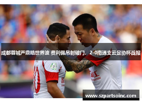 成都蓉城严鼎皓世界波 费利佩吊射破门,2-0南通支云足协杯战报 成都蓉城严鼎皓世界波 费利佩吊射破门,2-0南通支云足协杯战报